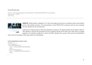 !
In the API call node:
!
msg.url = "http://api.thingspeak.com/update?key=TUQOXXXXXXXXXXTZ2&"+msg.payload;
msg.method = "POST";
return msg;
!
UBIDOTS. Ubidots feature a Raspberry Pi on their home page and they have an extensive public documentation
section: http://ubidots.com/docs. The documentation of their RESTful API is extensive and has many examples
that work directly from the command line.

Ubidots know a Data Source (our AirPi) and Variables (our sensors). The sensors need to be pre-deﬁned, either on
their website or through API commands that are submitted through HTTP POST calls. Each sensor is getting
assigned a 24 character variable ID, to which the POST requests have access if they know the authentication
token, which are managed at http://app.ubidots.com/userdata/api.

!
In the feedUbidots function node:
var varid = "";
switch(msg.topic) {
case "BMPTemperature":
varid = "5336c5acXXXXXXXb639aa9ba";
break;
case "DHTTemperature":
varid = "5336f998XXXXXXX2c45a81b4";
break;
….
}
21
 