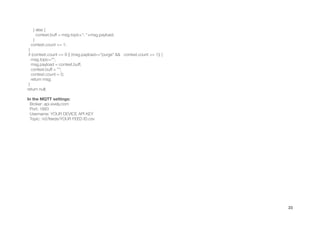 } else {
context.buff = msg.topic+", "+msg.payload;
}
context.count += 1;
}
if (context.count == 8 || (msg.payload=="purge" && context.count >= 1)) {
msg.topic="";
msg.payload = context.buff;
context.buff = "";
context.count = 0;
return msg;
}
return null;
!
In the MQTT settings:
Broker: api.xively.com
Port: 1883
Username: YOUR DEVICE API KEY
Topic: /v2/feeds/YOUR FEED ID.csv
!
23
 