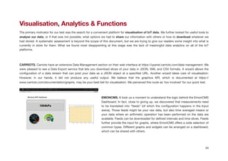 Visualisation, Analytics & Functions
The primary motivator for our test was the search for a convenient platform for visualisation of IoT data. We further looked for useful tools to
analyse our data, or if that was not possible, what options we had to share our information with others or how to download whatever we
had stored. A systematic assessment is beyond the scope of this document, but we are trying to give our readers some insight into what is
currently in store for them. What we found most disappointing at this stage was the lack of meaningful data analytics on all of the IoT
platforms.

!
CARRIOTS. Carriots have an extensive Data Management section on their web interface at https://cpanel.carriots.com/data-management. We
were pleased to see a Data Export service that lets you download slices of your data in JSON, XML and CSV formats. A wizard allows the
conﬁguration of a data stream that can post your data as a JSON object at a speciﬁed URL. Another wizard takes care of visualisation:
However, in our hands, it did not produce any useful output. We believe that the graphics API, which is documented at https://
www.carriots.com/documentation/graphs, may be your best bet for visualisation. We perceived this route as ‘too involved’ for our quick test.

!
EMONCMS. It took us a moment to understand the logic behind the EmonCMS
Dashboard. In fact, close to giving up, we discovered that measurements need
to be translated into “feeds” (of which the conﬁguration happens in the Input
arena). Those feeds might be your raw data, but also time averaged means or
your data where an arithmetic operation has been performed on the data are
available. Feeds can be downloaded for deﬁned intervals and time slices. Feeds
further provide the input for graphs, where EmonCMS oﬀers a wide selection of
common types. Diﬀerent graphs and widgets can be arranged on a dashboard,
which can be shared with others.

24
 