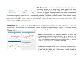 GERAS. 1248.io’s Geras provides a plain directory structure to navigate your
devices and sensors. On the device level, a tabular view with your sensor
names, a thumbnail with a graph of the past 12 hours and the current value are
displayed. This view also shows little Node-RED icons that link to code that one
can use for MQTT-based in- and output. Geras allows command line or
programmatic access to all stored data. This is simpliﬁed to an extent that a simple copy & paste to a terminal console retrieved all of our
temperature data. Clicking on a sensor calls up a larger graph. The graphical interface that is available for each sensor spits out a warning if
this would require more than 5k data points, but in principle any time frame can be deﬁned. Data can be shown as rolling averages or raw
measurements. Those graphs cannot be shared.

!
OPENSENSORS.IO do not provide any visualisation at the moment. Live data sharing is the key purpose of this platform at the moment, and
we understand it as a dispatcher of MQTT-based feeds for your data. We’ve been told that super analytics goodness [...] including all the usual
real time charting is going to arrive at the end of May.

!
TINAMOUS. Tinamous wants to be understood as a Twitter for the IoT. Their
graphing solution reminded us much of Evrythng, in fact we believe that both
platforms use the same library with the same functionality (e.g. saving of
images). Unfortunately, the axis are pre-deﬁned and just focus on the past four
or so hours. Data retrieval seems possible through the API.

!
THINGSPEAK. Thingspeak have an intuitive interface that allows the creation
of live graphs and provides simple data export, either as ﬁle export or an online
API. We were very pleased with a many options that are available for
customisation of the graphs: The number of past data points or a time frame
26
 