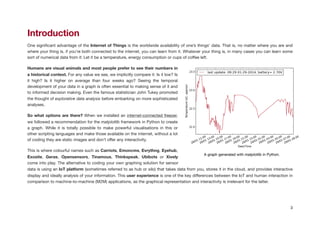 Introduction
One signiﬁcant advantage of the Internet of Things is the worldwide availability of one’s things’ data. That is, no matter where you are and
where your thing is, if you’re both connected to the internet, you can learn from it. Whatever your thing is, in many cases you can learn some
sort of numerical data from it: Let it be a temperature, energy consumption or cups of coﬀee left.

Humans are visual animals and most people prefer to see their numbers in
a historical context. For any value we see, we implicitly compare it: Is it low? Is
it high? Is it higher on average than four weeks ago? Seeing the temporal
development of your data in a graph is often essential to making sense of it and
to informed decision making. Even the famous statistician John Tukey promoted
the thought of explorative data analysis before embarking on more sophisticated
analyses.

So what options are there? When we installed an internet-connected freezer,
we followed a recommendation for the matplotlib framework in Python to create
a graph. While it is totally possible to make powerful visualisations in this or
other scripting languages and make those available on the internet, without a lot
of coding they are static images and don’t oﬀer any interactivity.

This is where colourful names such as Carriots, Emoncms, Evrythng, Eyehub,
Exosite, Geras, Opensensors, Tinamous, Thinkspeak, Ubibots or Xively
come into play. The alternative to coding your own graphing solution for sensor
data is using an IoT platform (sometimes referred to as hub or silo) that takes data from you, stores it in the cloud, and provides interactive
display and ideally analysis of your information. This user experience is one of the key diﬀerences between the IoT and human interaction in
comparison to machine-to-machine (M2M) applications, as the graphical representation and interactivity is irrelevant for the latter.

!
3
A graph generated with matplotlib in Python.
 
