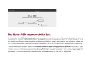 !
The Node-RED Interoperability Test
We have chosen Node-RED (http://nodered.org) as our perceived game changer for many IoT developments that are not driven by
programmers and engineers. In the most simple terms, Node-RED is a graphical user interface that allows the creation of workﬂows for IoT
data plumbing. By connecting simple components with deﬁned functionality (the “nodes”), it is possibly to write applications that take data
from one source (e.g. a sensor, a website, a Twitter account) and publish or act on this information in many cases without any programming.

If programming should be necessary, Node-RED fully builds on node.js and allows the incorporation of JavaScript code. As such it is very
accessible even for innovators with limited previous programming experience. While Node-RED can be installed on any computer system that
supports node.js, it has been developed particularly with the Raspberry Pi in mind. This implies that a large proportion of Node-RED users
may have only a superﬁcial understanding of web technologies - a potential constraint for grass roots IoT development. 

4
 