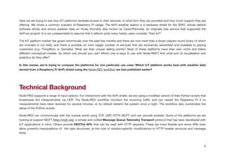 Here we are trying to see how IoT platforms facilitate access to their services, in what form they are provided and how much support they are
oﬀering. We chose a common scenario of Raspberry Pi usage: The AirPi weather station is a hardware shield for the GPIO, whose default
software stores and shows weather data on Xively (formerly also known as Cosm/Pachube, an originally free service that supported the
AirPi.es project). It is not unreasonable to assume that it reﬂects what many hobby users consider “their IoT”.

The IoT platform market has grown enormously over the past few months and there are now more than a dozen players round (many of which
are included in our test), and there is possibly an even bigger number of services that are exclusively advertised and available to paying
customers (e.g. ThingWorx or Gemalto). What are their unique selling points? Most of these platforms have their own niche and follow
diﬀerent conceptual models. So which one should you use? Which one is easy to use with Node-RED? And what sort of visualisation and
analytics do they oﬀer?

In this review, we’re trying to compare the platforms for one particular use case: Which IoT platform works best with weather data
served from a Raspberry Pi AirPi shield using the Node-RED workﬂow we had published earlier?
!
Technical Background
Node-RED supports a range of input options. For interactions with the AirPi shield, we are using a modiﬁed version of their Python scripts that
broadcasts the measurements via UDP. The Node-RED workﬂow monitors the incoming traﬃc and can restart the Raspberry Pi if no
measurements have been received for several minutes, or by default restarts the system once a night. The workﬂow also coordinates the
setup of the Python scripts.

Node-RED can communicate with the outside world using TCP, UDP, HTTP, MQTT and can provide sockets. Some of the platforms we are
looking at support MQTT (http://mqtt.org), a simple and uniﬁed Message Queue Telemetry Transport protocol that has been developed with
IoT applications in mind. Others provide RESTful APIs that can be used with HTTP requests. These are more ﬂexible and some APIs even
allow powerful manipulations of the data structures, at the cost of solution-speciﬁc modiﬁcations to HTTP header structure and message
body.

5
 