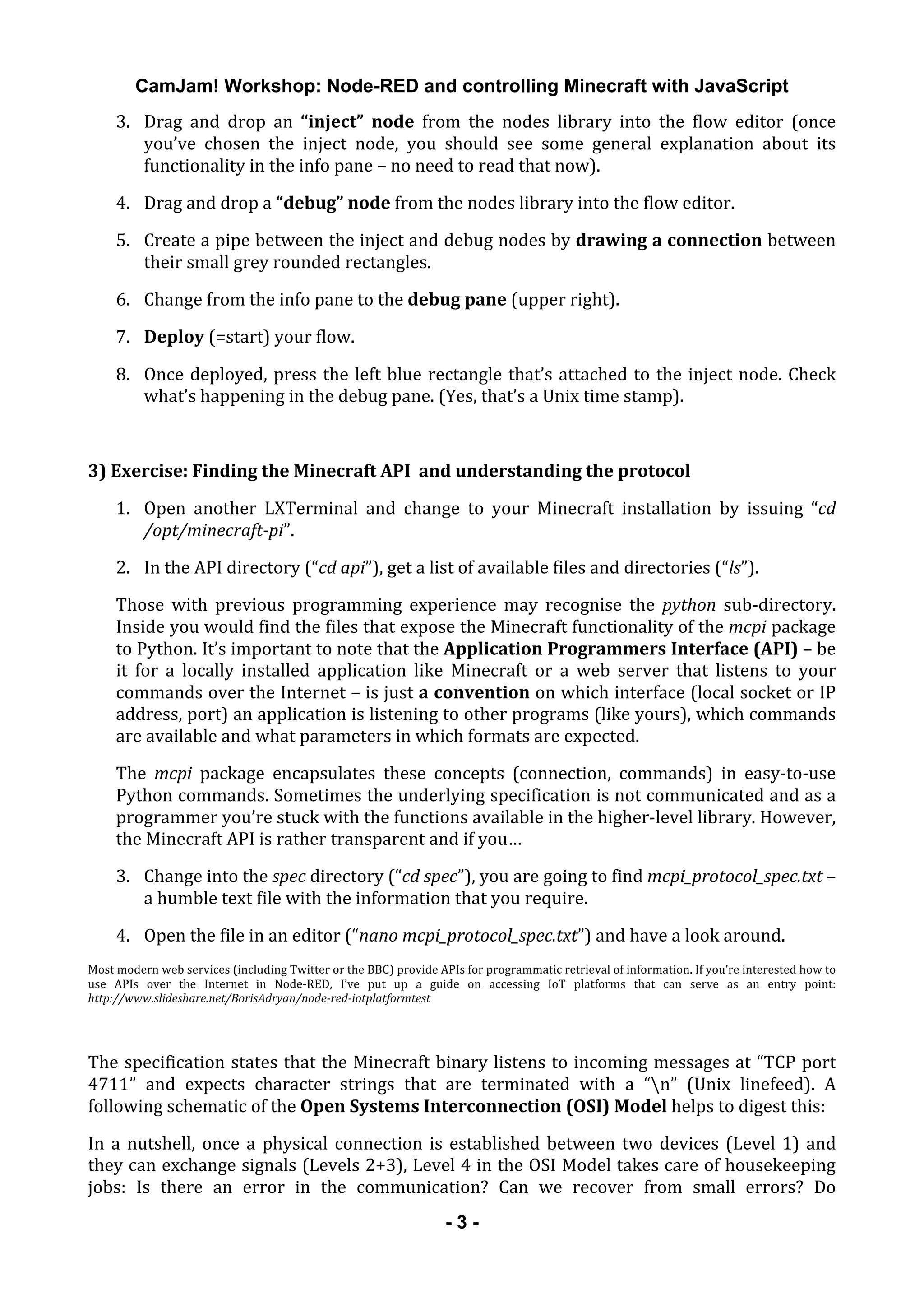CamJam! Workshop: Node-RED and controlling Minecraft with JavaScript
	
   - 3 -
3. Drag	
   and	
   drop	
   an	
   “inject”	
   node	
   from	
   the	
   nodes	
   library	
   into	
   the	
   flow	
   editor	
   (once	
  
you’ve	
   chosen	
   the	
   inject	
   node,	
   you	
   should	
   see	
   some	
   general	
   explanation	
   about	
   its	
  
functionality	
  in	
  the	
  info	
  pane	
  –	
  no	
  need	
  to	
  read	
  that	
  now).	
  
4. Drag	
  and	
  drop	
  a	
  “debug”	
  node	
  from	
  the	
  nodes	
  library	
  into	
  the	
  flow	
  editor.	
  
5. Create	
  a	
  pipe	
  between	
  the	
  inject	
  and	
  debug	
  nodes	
  by	
  drawing	
  a	
  connection	
  between	
  
their	
  small	
  grey	
  rounded	
  rectangles.	
  
6. Change	
  from	
  the	
  info	
  pane	
  to	
  the	
  debug	
  pane	
  (upper	
  right).	
  
7. Deploy	
  (=start)	
  your	
  flow.	
  
8. Once	
  deployed,	
  press	
  the	
  left	
  blue	
  rectangle	
  that’s	
  attached	
  to	
  the	
  inject	
  node.	
  Check	
  
what’s	
  happening	
  in	
  the	
  debug	
  pane.	
  (Yes,	
  that’s	
  a	
  Unix	
  time	
  stamp).	
  
	
  
3)	
  Exercise:	
  Finding	
  the	
  Minecraft	
  API	
  	
  and	
  understanding	
  the	
  protocol	
  
1. Open	
   another	
   LXTerminal	
   and	
   change	
   to	
   your	
   Minecraft	
   installation	
   by	
   issuing	
   “cd	
  
/opt/minecraft-­pi”.	
  
2. In	
  the	
  API	
  directory	
  (“cd	
  api”),	
  get	
  a	
  list	
  of	
  available	
  files	
  and	
  directories	
  (“ls”).	
  
Those	
   with	
   previous	
   programming	
   experience	
   may	
   recognise	
   the	
   python	
   sub-­‐directory.	
  
Inside	
  you	
  would	
  find	
  the	
  files	
  that	
  expose	
  the	
  Minecraft	
  functionality	
  of	
  the	
  mcpi	
  package	
  
to	
  Python.	
  It’s	
  important	
  to	
  note	
  that	
  the	
  Application	
  Programmers	
  Interface	
  (API)	
  –	
  be	
  
it	
   for	
   a	
   locally	
   installed	
   application	
   like	
   Minecraft	
   or	
   a	
   web	
   server	
   that	
   listens	
   to	
   your	
  
commands	
  over	
  the	
  Internet	
  –	
  is	
  just	
  a	
  convention	
  on	
  which	
  interface	
  (local	
  socket	
  or	
  IP	
  
address,	
  port)	
  an	
  application	
  is	
  listening	
  to	
  other	
  programs	
  (like	
  yours),	
  which	
  commands	
  
are	
  available	
  and	
  what	
  parameters	
  in	
  which	
  formats	
  are	
  expected.	
  
The	
   mcpi	
   package	
   encapsulates	
   these	
   concepts	
   (connection,	
   commands)	
   in	
   easy-­‐to-­‐use	
  
Python	
  commands.	
  Sometimes	
  the	
  underlying	
  specification	
  is	
  not	
  communicated	
  and	
  as	
  a	
  
programmer	
  you’re	
  stuck	
  with	
  the	
  functions	
  available	
  in	
  the	
  higher-­‐level	
  library.	
  However,	
  
the	
  Minecraft	
  API	
  is	
  rather	
  transparent	
  and	
  if	
  you…	
  
3. Change	
  into	
  the	
  spec	
  directory	
  (“cd	
  spec”),	
  you	
  are	
  going	
  to	
  find	
  mcpi_protocol_spec.txt	
  –	
  
a	
  humble	
  text	
  file	
  with	
  the	
  information	
  that	
  you	
  require.	
  
4. Open	
  the	
  file	
  in	
  an	
  editor	
  (“nano	
  mcpi_protocol_spec.txt”)	
  and	
  have	
  a	
  look	
  around.	
  
Most	
  modern	
  web	
  services	
  (including	
  Twitter	
  or	
  the	
  BBC)	
  provide	
  APIs	
  for	
  programmatic	
  retrieval	
  of	
  information.	
  If	
  you’re	
  interested	
  how	
  to	
  
use	
   APIs	
   over	
   the	
   Internet	
   in	
   Node-­‐RED,	
   I’ve	
   put	
   up	
   a	
   guide	
   on	
   accessing	
   IoT	
   platforms	
   that	
   can	
   serve	
   as	
   an	
   entry	
   point:	
  
http://www.slideshare.net/BorisAdryan/node-­red-­iotplatformtest	
  
	
  
The	
  specification	
  states	
  that	
  the	
  Minecraft	
  binary	
  listens	
  to	
  incoming	
  messages	
  at	
  “TCP	
  port	
  
4711”	
   and	
   expects	
   character	
   strings	
   that	
   are	
   terminated	
   with	
   a	
   “n”	
   (Unix	
   linefeed).	
   A	
  
following	
  schematic	
  of	
  the	
  Open	
  Systems	
  Interconnection	
  (OSI)	
  Model	
  helps	
  to	
  digest	
  this:	
  	
  
In	
  a	
  nutshell,	
  once	
  a	
  physical	
  connection	
  is	
  established	
  between	
  two	
  devices	
  (Level	
  1)	
  and	
  
they	
  can	
  exchange	
  signals	
  (Levels	
  2+3),	
  Level	
  4	
  in	
  the	
  OSI	
  Model	
  takes	
  care	
  of	
  housekeeping	
  
jobs:	
   Is	
   there	
   an	
   error	
   in	
   the	
   communication?	
   Can	
   we	
   recover	
   from	
   small	
   errors?	
   Do	
  
 