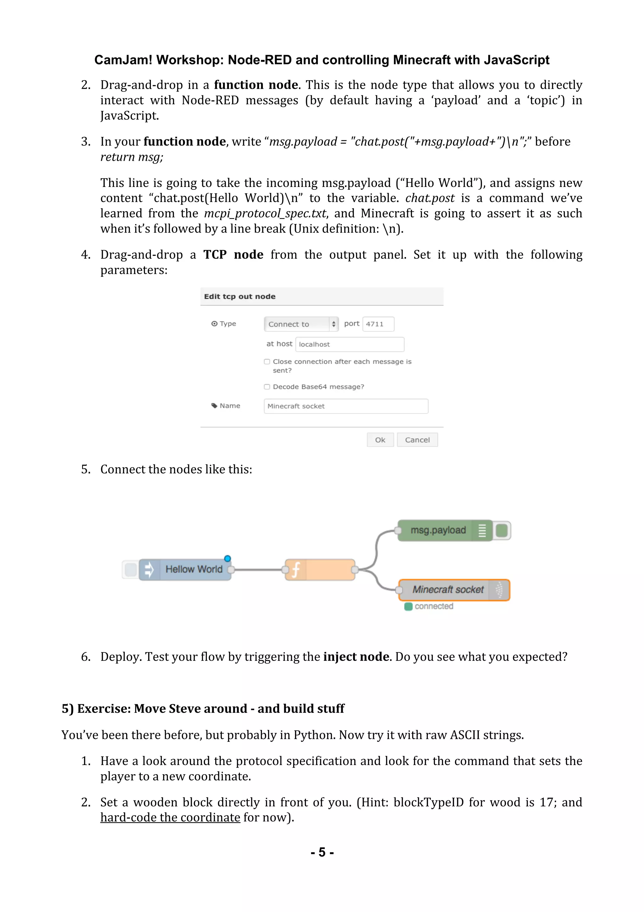 CamJam! Workshop: Node-RED and controlling Minecraft with JavaScript
	
   - 5 -
2. Drag-­‐and-­‐drop	
  in	
  a	
  function	
  node.	
  This	
  is	
  the	
  node	
  type	
  that	
  allows	
  you	
  to	
  directly	
  
interact	
   with	
   Node-­‐RED	
   messages	
   (by	
   default	
   having	
   a	
   ‘payload’	
   and	
   a	
   ‘topic’)	
   in	
  
JavaScript.	
  
3. In	
  your	
  function	
  node,	
  write	
  “msg.payload	
  =	
  "chat.post("+msg.payload+")n";”	
  before	
  
return	
  msg;	
  
This	
  line	
  is	
  going	
  to	
  take	
  the	
  incoming	
  msg.payload	
  (“Hello	
  World”),	
  and	
  assigns	
  new	
  
content	
   “chat.post(Hello	
   World)n”	
   to	
   the	
   variable.	
   chat.post	
   is	
   a	
   command	
   we’ve	
  
learned	
   from	
   the	
   mcpi_protocol_spec.txt,	
   and	
   Minecraft	
   is	
   going	
   to	
   assert	
   it	
   as	
   such	
  
when	
  it’s	
  followed	
  by	
  a	
  line	
  break	
  (Unix	
  definition:	
  n).	
  
4. Drag-­‐and-­‐drop	
   a	
   TCP	
   node	
   from	
   the	
   output	
   panel.	
   Set	
   it	
   up	
   with	
   the	
   following	
  
parameters:	
  
	
  
5. Connect	
  the	
  nodes	
  like	
  this:	
  
	
  
6. Deploy.	
  Test	
  your	
  flow	
  by	
  triggering	
  the	
  inject	
  node.	
  Do	
  you	
  see	
  what	
  you	
  expected?	
  
	
  
5)	
  Exercise:	
  Move	
  Steve	
  around	
  -­	
  and	
  build	
  stuff	
  
You’ve	
  been	
  there	
  before,	
  but	
  probably	
  in	
  Python.	
  Now	
  try	
  it	
  with	
  raw	
  ASCII	
  strings.	
  
1. Have	
  a	
  look	
  around	
  the	
  protocol	
  specification	
  and	
  look	
  for	
  the	
  command	
  that	
  sets	
  the	
  
player	
  to	
  a	
  new	
  coordinate.	
  
2. Set	
  a	
  wooden	
  block	
  directly	
  in	
  front	
  of	
  you.	
  (Hint:	
  blockTypeID	
  for	
  wood	
  is	
  17;	
  and	
  
hard-­‐code	
  the	
  coordinate	
  for	
  now).	
  
 