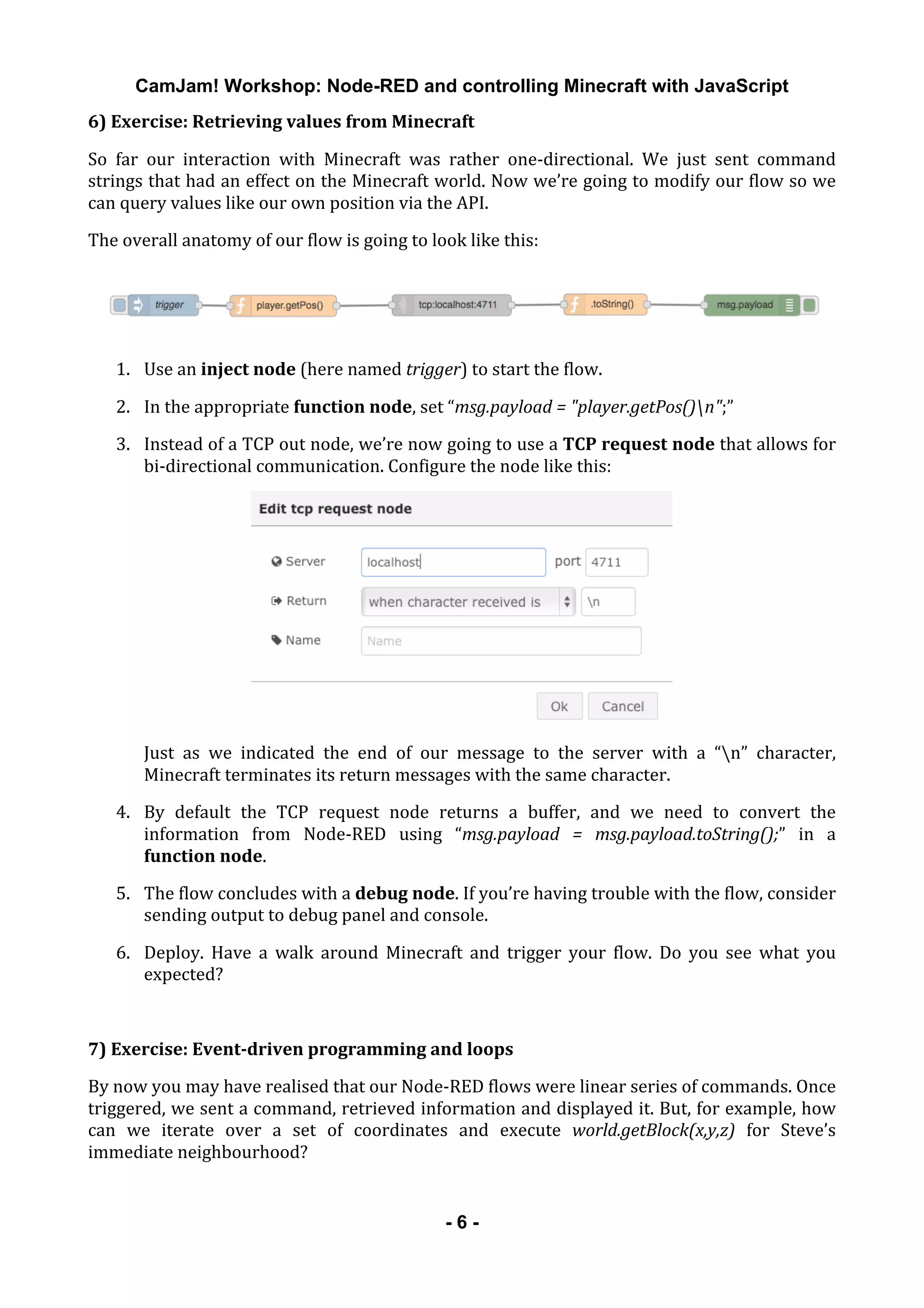 CamJam! Workshop: Node-RED and controlling Minecraft with JavaScript
	
   - 6 -
6)	
  Exercise:	
  Retrieving	
  values	
  from	
  Minecraft	
  
So	
   far	
   our	
   interaction	
   with	
   Minecraft	
   was	
   rather	
   one-­‐directional.	
   We	
   just	
   sent	
   command	
  
strings	
  that	
  had	
  an	
  effect	
  on	
  the	
  Minecraft	
  world.	
  Now	
  we’re	
  going	
  to	
  modify	
  our	
  flow	
  so	
  we	
  
can	
  query	
  values	
  like	
  our	
  own	
  position	
  via	
  the	
  API.	
  
The	
  overall	
  anatomy	
  of	
  our	
  flow	
  is	
  going	
  to	
  look	
  like	
  this:	
  
	
  
1. Use	
  an	
  inject	
  node	
  (here	
  named	
  trigger)	
  to	
  start	
  the	
  flow.	
  
2. In	
  the	
  appropriate	
  function	
  node,	
  set	
  “msg.payload	
  =	
  "player.getPos()n";”	
  
3. Instead	
  of	
  a	
  TCP	
  out	
  node,	
  we’re	
  now	
  going	
  to	
  use	
  a	
  TCP	
  request	
  node	
  that	
  allows	
  for	
  
bi-­‐directional	
  communication.	
  Configure	
  the	
  node	
  like	
  this:	
  
	
  
Just	
   as	
   we	
   indicated	
   the	
   end	
   of	
   our	
   message	
   to	
   the	
   server	
   with	
   a	
   “n”	
   character,	
  
Minecraft	
  terminates	
  its	
  return	
  messages	
  with	
  the	
  same	
  character.	
  
4. By	
   default	
   the	
   TCP	
   request	
   node	
   returns	
   a	
   buffer,	
   and	
   we	
   need	
   to	
   convert	
   the	
  
information	
   from	
   Node-­‐RED	
   using	
   “msg.payload	
   =	
   msg.payload.toString();”	
   in	
   a	
  
function	
  node.	
  
5. The	
  flow	
  concludes	
  with	
  a	
  debug	
  node.	
  If	
  you’re	
  having	
  trouble	
  with	
  the	
  flow,	
  consider	
  
sending	
  output	
  to	
  debug	
  panel	
  and	
  console.	
  
6. Deploy.	
   Have	
   a	
   walk	
   around	
   Minecraft	
   and	
   trigger	
   your	
   flow.	
   Do	
   you	
   see	
   what	
   you	
  
expected?	
  
	
  
7)	
  Exercise:	
  Event-­driven	
  programming	
  and	
  loops	
  
By	
  now	
  you	
  may	
  have	
  realised	
  that	
  our	
  Node-­‐RED	
  flows	
  were	
  linear	
  series	
  of	
  commands.	
  Once	
  
triggered,	
  we	
  sent	
  a	
  command,	
  retrieved	
  information	
  and	
  displayed	
  it.	
  But,	
  for	
  example,	
  how	
  
can	
   we	
   iterate	
   over	
   a	
   set	
   of	
   coordinates	
   and	
   execute	
   world.getBlock(x,y,z)	
   for	
   Steve’s	
  
immediate	
  neighbourhood?	
  
 