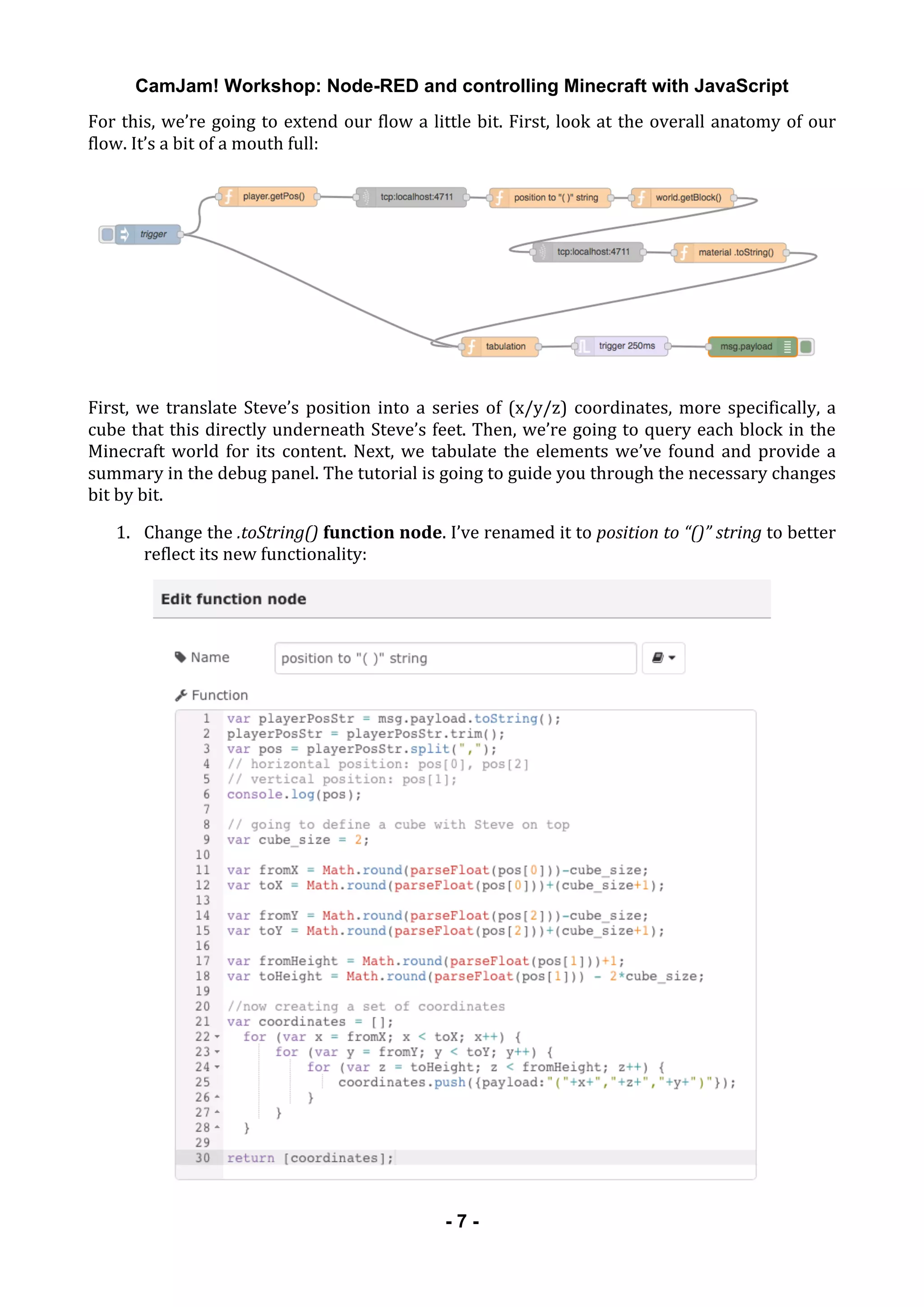 CamJam! Workshop: Node-RED and controlling Minecraft with JavaScript
	
   - 7 -
For	
  this,	
  we’re	
  going	
  to	
  extend	
  our	
  flow	
  a	
  little	
  bit.	
  First,	
  look	
  at	
  the	
  overall	
  anatomy	
  of	
  our	
  
flow.	
  It’s	
  a	
  bit	
  of	
  a	
  mouth	
  full:	
  
	
  
First,	
  we	
  translate	
  Steve’s	
  position	
  into	
  a	
  series	
  of	
  (x/y/z)	
  coordinates,	
  more	
  specifically,	
  a	
  
cube	
  that	
  this	
  directly	
  underneath	
  Steve’s	
  feet.	
  Then,	
  we’re	
  going	
  to	
  query	
  each	
  block	
  in	
  the	
  
Minecraft	
  world	
  for	
  its	
  content.	
  Next,	
  we	
  tabulate	
  the	
  elements	
  we’ve	
  found	
  and	
  provide	
  a	
  
summary	
  in	
  the	
  debug	
  panel.	
  The	
  tutorial	
  is	
  going	
  to	
  guide	
  you	
  through	
  the	
  necessary	
  changes	
  
bit	
  by	
  bit.	
  
1. Change	
  the	
  .toString()	
  function	
  node.	
  I’ve	
  renamed	
  it	
  to	
  position	
  to	
  “()”	
  string	
  to	
  better	
  
reflect	
  its	
  new	
  functionality:	
  
	
  
 