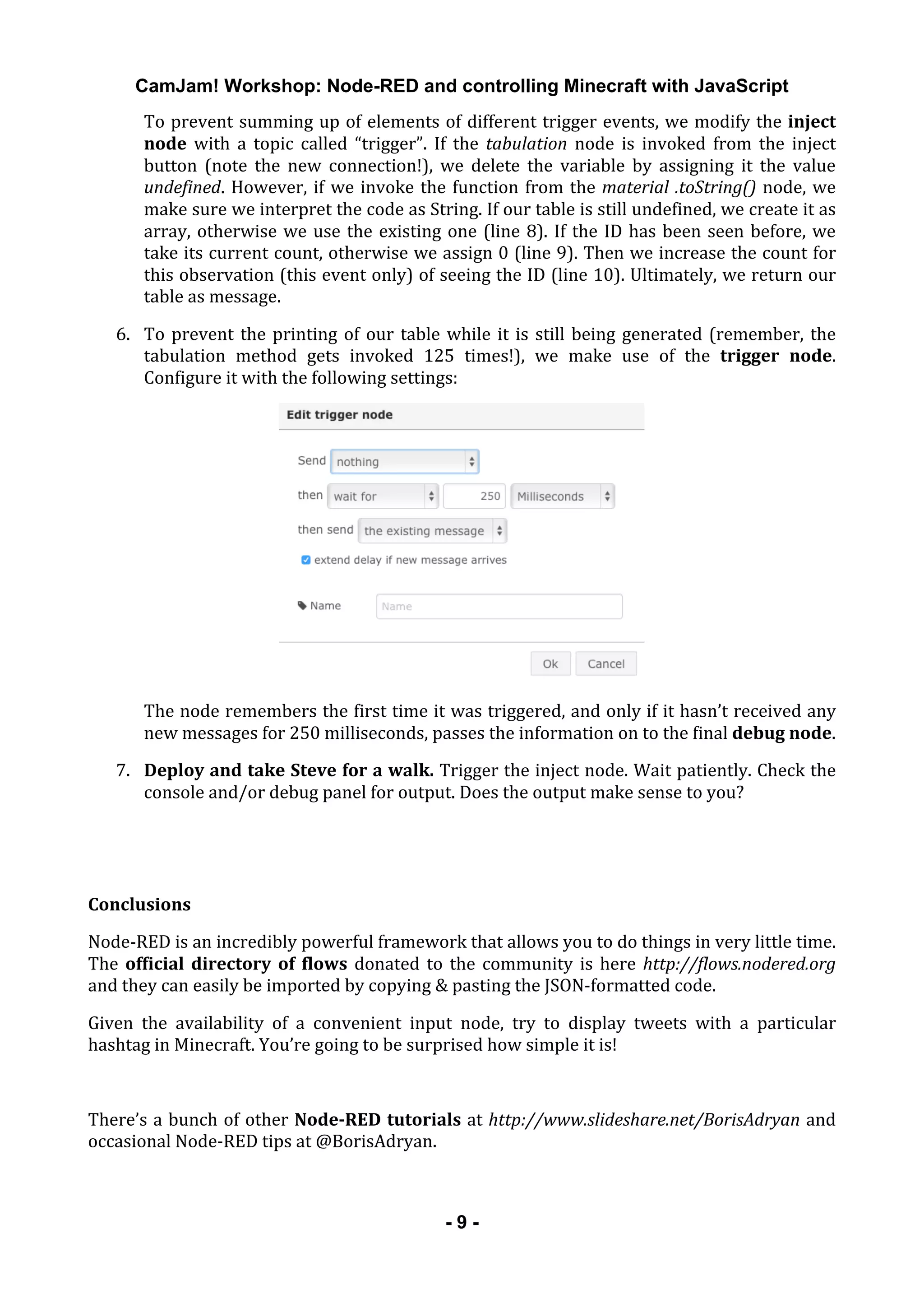 CamJam! Workshop: Node-RED and controlling Minecraft with JavaScript
	
   - 9 -
To	
  prevent	
  summing	
  up	
  of	
  elements	
  of	
  different	
  trigger	
  events,	
  we	
  modify	
  the	
  inject	
  
node	
   with	
   a	
   topic	
   called	
   “trigger”.	
   If	
   the	
   tabulation	
   node	
   is	
   invoked	
   from	
   the	
   inject	
  
button	
   (note	
   the	
   new	
   connection!),	
   we	
   delete	
   the	
   variable	
   by	
   assigning	
   it	
   the	
   value	
  
undefined.	
  However,	
  if	
  we	
  invoke	
  the	
  function	
  from	
  the	
  material	
  .toString()	
  node,	
  we	
  
make	
  sure	
  we	
  interpret	
  the	
  code	
  as	
  String.	
  If	
  our	
  table	
  is	
  still	
  undefined,	
  we	
  create	
  it	
  as	
  
array,	
  otherwise	
  we	
  use	
  the	
  existing	
  one	
  (line	
  8).	
  If	
  the	
  ID	
  has	
  been	
  seen	
  before,	
  we	
  
take	
  its	
  current	
  count,	
  otherwise	
  we	
  assign	
  0	
  (line	
  9).	
  Then	
  we	
  increase	
  the	
  count	
  for	
  
this	
  observation	
  (this	
  event	
  only)	
  of	
  seeing	
  the	
  ID	
  (line	
  10).	
  Ultimately,	
  we	
  return	
  our	
  
table	
  as	
  message.	
  
6. To	
  prevent	
  the	
  printing	
  of	
  our	
  table	
  while	
  it	
  is	
  still	
  being	
  generated	
  (remember,	
  the	
  
tabulation	
   method	
   gets	
   invoked	
   125	
   times!),	
   we	
   make	
   use	
   of	
   the	
   trigger	
   node.	
  
Configure	
  it	
  with	
  the	
  following	
  settings:	
  
	
  
The	
  node	
  remembers	
  the	
  first	
  time	
  it	
  was	
  triggered,	
  and	
  only	
  if	
  it	
  hasn’t	
  received	
  any	
  
new	
  messages	
  for	
  250	
  milliseconds,	
  passes	
  the	
  information	
  on	
  to	
  the	
  final	
  debug	
  node.	
  
7. Deploy	
  and	
  take	
  Steve	
  for	
  a	
  walk.	
  Trigger	
  the	
  inject	
  node.	
  Wait	
  patiently.	
  Check	
  the	
  
console	
  and/or	
  debug	
  panel	
  for	
  output.	
  Does	
  the	
  output	
  make	
  sense	
  to	
  you?	
  
	
  
	
  
Conclusions	
  
Node-­‐RED	
  is	
  an	
  incredibly	
  powerful	
  framework	
  that	
  allows	
  you	
  to	
  do	
  things	
  in	
  very	
  little	
  time.	
  
The	
  official	
  directory	
  of	
  flows	
  donated	
  to	
  the	
  community	
  is	
  here	
  http://flows.nodered.org	
  
and	
  they	
  can	
  easily	
  be	
  imported	
  by	
  copying	
  &	
  pasting	
  the	
  JSON-­‐formatted	
  code.	
  
Given	
   the	
   availability	
   of	
   a	
   convenient	
   input	
   node,	
   try	
   to	
   display	
   tweets	
   with	
   a	
   particular	
  
hashtag	
  in	
  Minecraft.	
  You’re	
  going	
  to	
  be	
  surprised	
  how	
  simple	
  it	
  is!	
  
	
  
There’s	
  a	
  bunch	
  of	
  other	
  Node-­RED	
  tutorials	
  at	
  http://www.slideshare.net/BorisAdryan	
  and	
  
occasional	
  Node-­‐RED	
  tips	
  at	
  @BorisAdryan.	
  
	
  
 