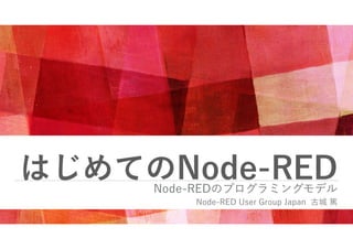 はじめてのNode-RED
Node-REDのプログラミングモデル
Node-RED User Group Japan 古城 篤
 