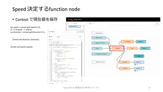 Speed 決定するfunction node
• Context で現在値を保存
Node-RED UG 勉強会2019年末LTパーティ 17
var speed = context.get('speed')||0;
// +1: forward, -1: reverse
var direction = context.get('direction')||1;
….
context.set('direction',direction);
…
context.set('speed',speed);
 