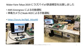 Maker Faire Tokyo 2019 にラズパイIoT鉄道模型を出展しました
• AWS Greengrass による自動運転
• 車載カメラとNode-REDによる手動運転
• https://youtu.be/0gG_AIJcxH0
Node-RED UG 勉強会2019年末LTパーティ 3
 
