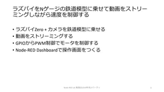 ラズパイをNゲージの鉄道模型に乗せて動画をストリー
ミングしながら速度を制御する
• ラズパイZero + カメラを鉄道模型に乗せる
• 動画をストリーミングする
• GPIOからPWM制御でモータを制御する
• Node-RED Dashboardで操作画面をつくる
Node-RED UG 勉強会2019年末LTパーティ 6
 
