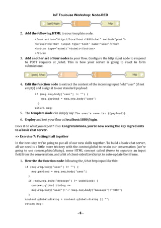 IoT Toulouse Workshop: Node-RED
! - 6 -
!
2. Add!the!following!HTML!to!your!template!node:!
<form action="http://localhost:1880/chat" method="post">
<b>User</b><br> <input type="text" name="user"/><br>
<button type="submit">Submit</button>
</form>
3. Add!another!set!of!four!nodes!to!your!flow.!Configure!the!http!input!node!to!respond!
to! POST! requests! at! /chat.! This! is! how! your! server! is! going! to! react! to! form!
submissions:!
!
4. Edit!the!function!node!to!extract!the!content!of!the!incoming!input!field!“user”!(if!not!
empty)!and!assign!it!to!our!standard!payload:!
if (msg.req.body["user"] != "") {
msg.payload = msg.req.body["user"]
}
return msg;
5. The!template!node!can!simply!say:!The user’s name is: {{payload}}!
6. Deploy!and!test!your!flow!at!localhost:1880/login.!
Does!it!do!what!you!expect?!If!so:!Congratulations,!you’re!now!seeing!the!key!ingredients!
to!a!basic!chat!server.!
=>!Exercise!7:!Putting!it!all!together!
In!the!next!step!we’re!going!to!put!all!of!our!new!skills!together.!To!build!a!basic!chat!server,!
all!we!need!is!a!little!more!trickery!with!the!context.global!to!retain!our!conversation!(we’re!
going! to! use! context.global.dialog),! some! HTML! concept! called! iframe! to! separate! an! input!
field!from!the!conversation,!and!a!bit!of!client&sided!JavaScript!to!auto&update!the!iframe.!
1. Rewrite!the!function!node!following!the!/chat!http!input!like!this:!
if (msg.req.body["user"] != "") {
msg.payload = msg.req.body["user"]
}
if (msg.req.body["message"] != undefined) {
context.global.dialog +=
msg.req.body["user"]+':'+msg.req.body["message"]+"<BR>";
}
context.global.dialog = context.global.dialog || "";
return msg;
 