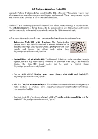 IoT Toulouse Workshop: Node-RED
! - 8 -
computers’s!local!IP!address!(often!something!like!192.168.x.x!or!172.x.x.x)!and!request!your!
chat!server!from!any!other!computer!within!your!local!network.!These!changes!would!impact!
the!address!that’s!specified!in!the!HTML!form!definitions.!
!
Node&RED!is!an!incredibly!powerful!framework!that!allows!you!to!do!things!in!very!little!time.!
The!official!directory!of!flows!donated!to!the!community!is!here!http://flows.nodered.org!
and!they!can!easily!be!imported!by!copying!&!pasting!the!JSON&formatted!code.!
!
A!few!suggestions!and!examples!that!I!have!described!over!the!past!months!are!here:!
! Triggering! Node.RED! with! drawings:! The! Aestheticodes!
project! uses! a! QR! code! like! method! to! encode! information! in!
beautiful!drawings.!Draw!a!picture,!take!a!photograph!with!your!
mobile! and! trigger! the! debug! node! doing! that:!
http://logic.sysbiol.cam.ac.uk/?p=1514!
!
! Control!Minecraft!with!Node.RED:!The!Minecraft!Pi!Edition!can!be!controlled!through!
Python,!but!that!may!not!be!easily!accessible!for!everyone.!With!a!MQTT&to&Minecraft!
bridge,! the! Node&RED! inject! nodes! can! be! used! to! control! Steve:!
http://logic.sysbiol.cam.ac.uk/?p=1499!
!
! Got! an! AirPi! shield?! Monitor! your! room! climate! with! AirPi! and! Node.RED:!
http://logic.sysbiol.cam.ac.uk/?p=1423!
!
! The!first!CamJam!Node.RED!tutorial!that!teaches!radio!communication!through!Ciseco!
radio! modules! is! available! here:! http://www.slideshare.net/BorisAdryan/node2red2
coursecamjamjuly20146
!
! Last! not! least:! Here’s! a! (now! relatively! old)! IoT! platform! interoperability! test! for!
Node.RED:!http://logic.sysbiol.cam.ac.uk/?p=1473!
!
 