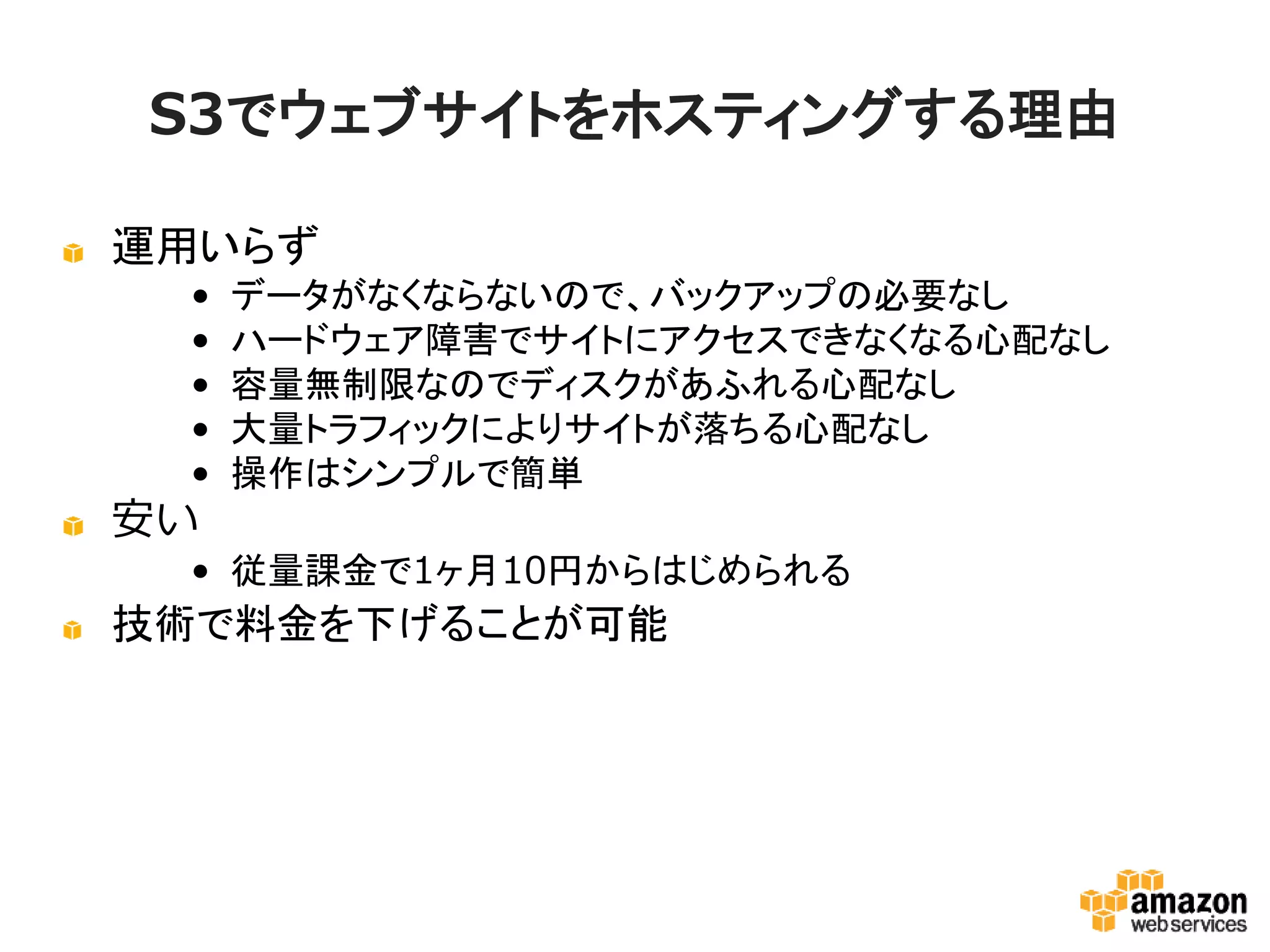 S3でウェブサイトをホスティングする理由
運用いらず
• データがなくならないので、バックアップの必要なし
• ハードウェア障害でサイトにアクセスできなくなる心配な
し
• 容量無制限なのでディスクがあふれる心配なし
• 大量トラフィックによりサイトが落ちる心配なし
• 操作はシンプルで簡単

安い
• 従量課金で1ヶ月10円からはじめられる

技術で料金を下げることが可能

 