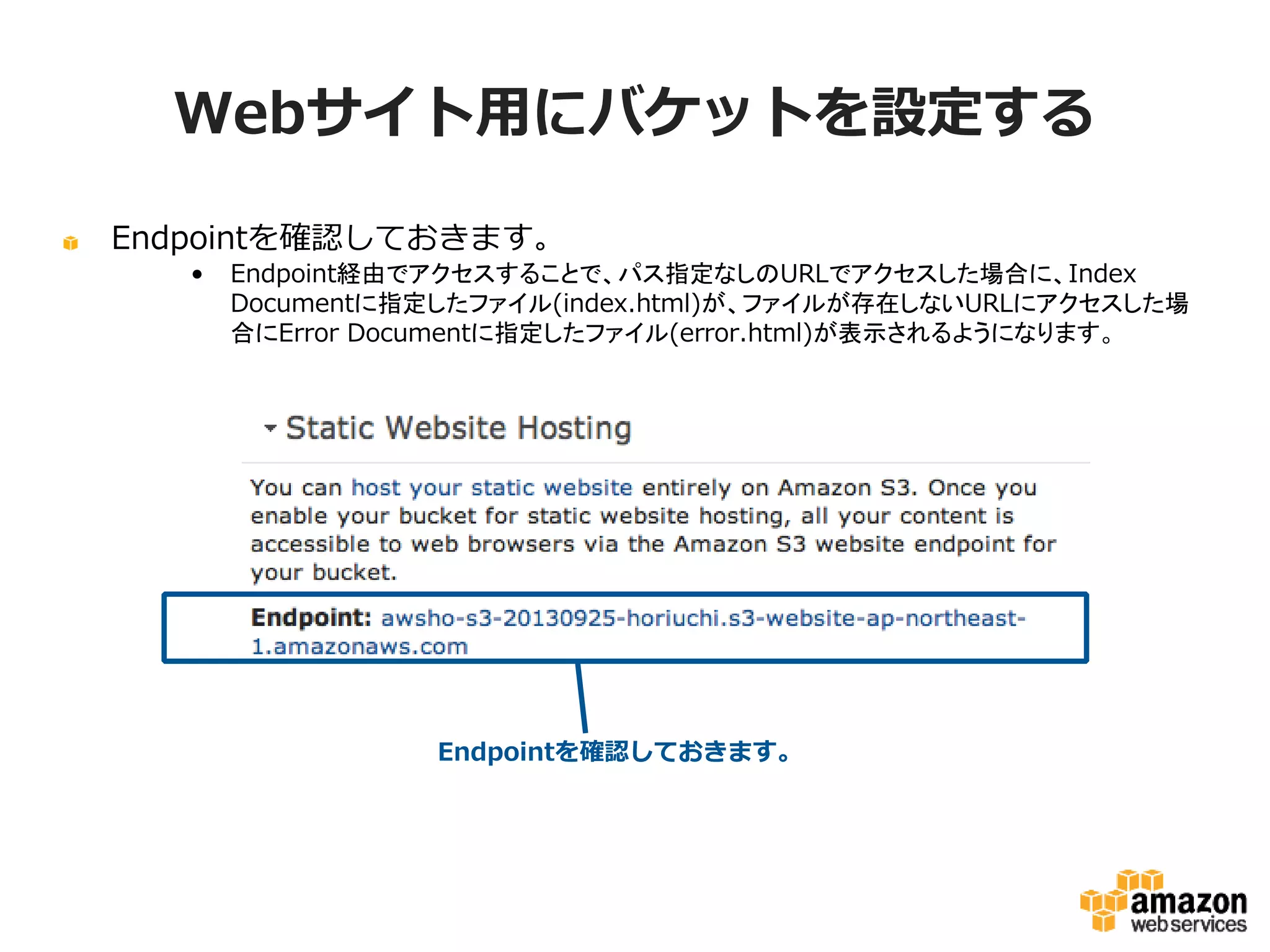 Webサイト用にバケットを設定する
Endpointを確認しておきます。
•

Endpoint経由でアクセスすることで、パス指定なしのURLでアクセスした場合に、Index
Documentに指定したファイル(index.html)が、ファイルが存在しないURLにアクセスし
た場合にError Documentに指定したファイル(error.html)が表示されるようになります。

Endpointを確認しておきます。

 