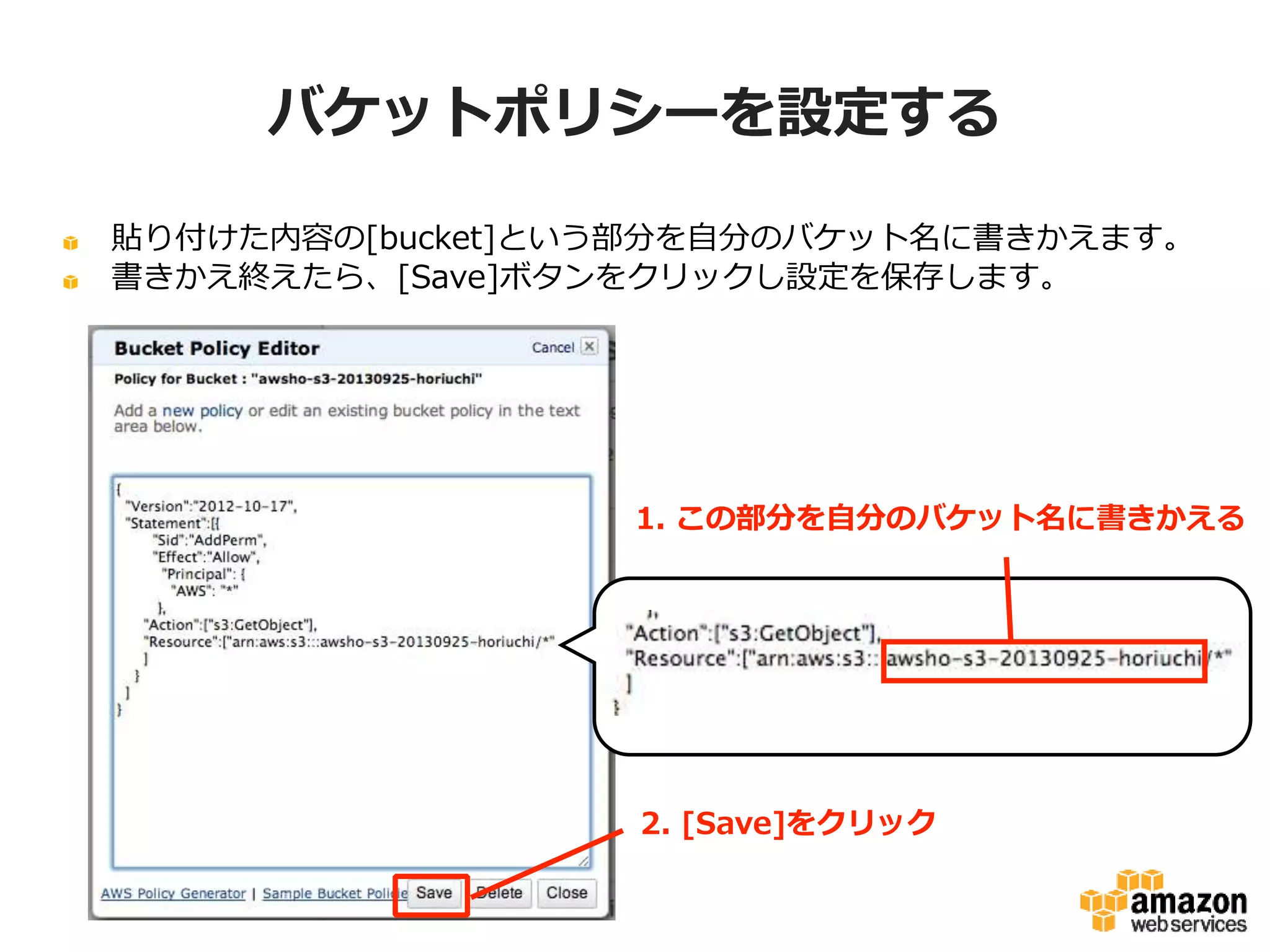 バケットポリシーを設定する
貼り付けた内容の[bucket]という部分を自分のバケット名に書きかえます。
書きかえ終えたら、[Save]ボタンをクリックし設定を保存します。

1. この部分を自分のバケット名に書きかえる

2. [Save]をクリック

 