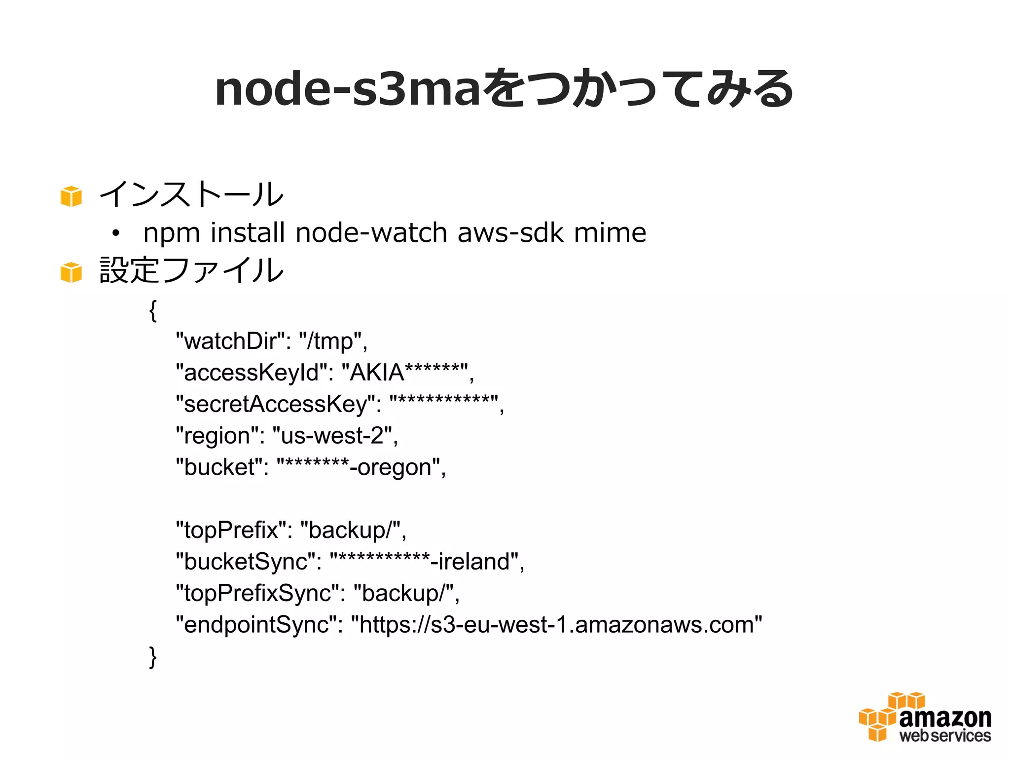 node-s3maをつかってみる
インストール
• npm install node-watch aws-sdk mime

設定ファイル
{
"watchDir": "/tmp",
"accessKeyId": "AKIA******",
"secretAccessKey": "**********",
"region": "us-west-2",
"bucket": "*******-oregon",
"topPrefix": "backup/",
"bucketSync": "**********-ireland",
"topPrefixSync": "backup/",
"endpointSync": "https://s3-eu-west-1.amazonaws.com"
}

 