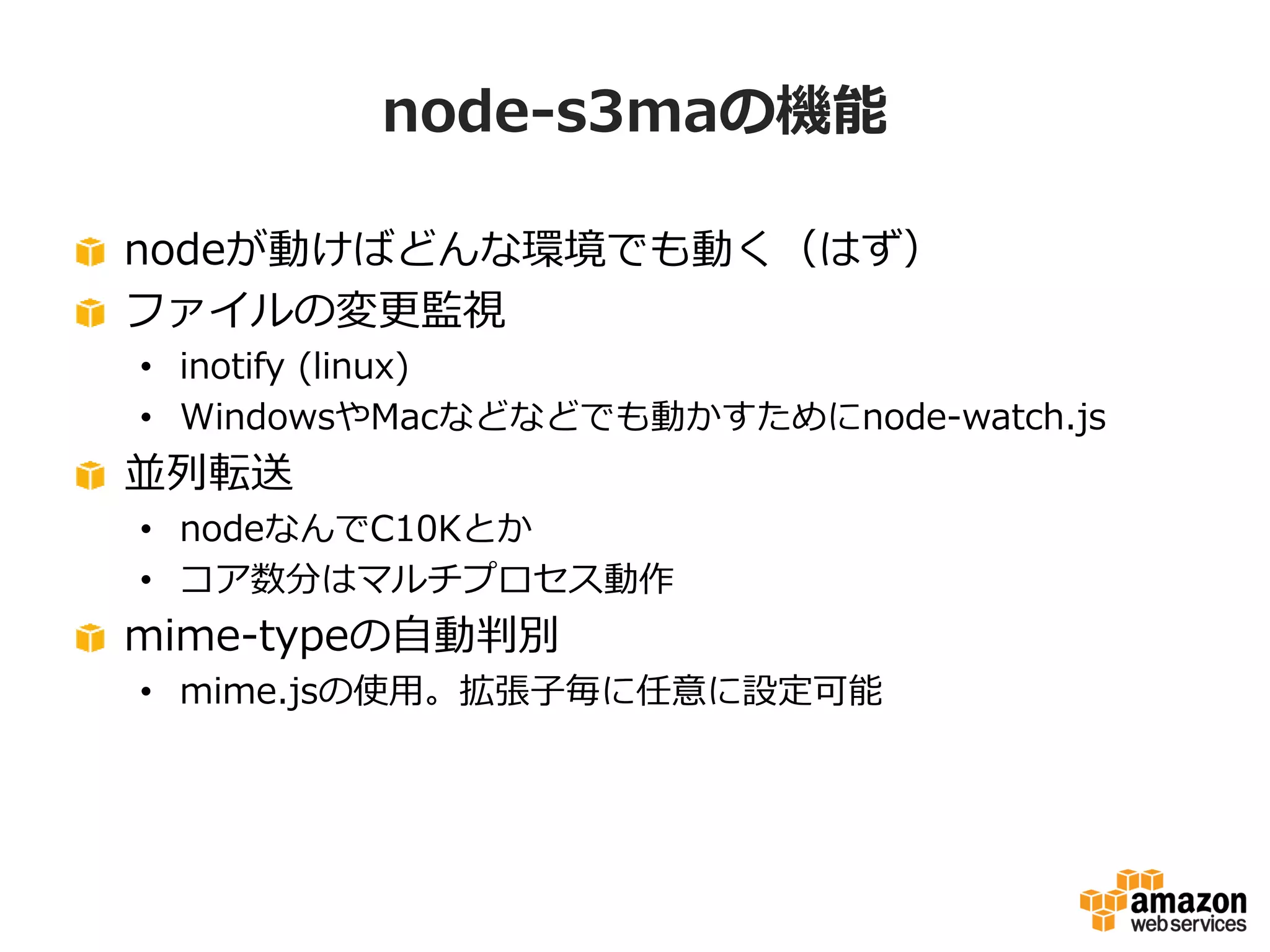 node-s3maの機能
nodeが動けばどんな環境でも動く（はず）
ファイルの変更監視
• inotify (linux)
• WindowsやMacなどなどでも動かすためにnode-watch.js

並列転送
• nodeなんでC10Kとか
• コア数分はマルチプロセス動作

mime-typeの自動判別
• mime.jsの使用。拡張子毎に任意に設定可能

 