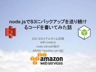 node.jsでS3にバックアップを送り
続けるコードを書いてみた話
S3にセミリアルタイム同期
with node.js
node-s3maの紹介
ARAKI Yasuhiro (ar1@)

 