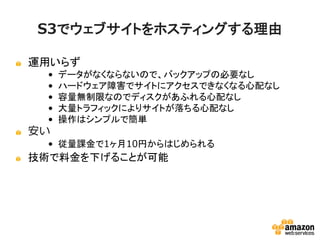 S3でウェブサイトをホスティングする理由
運用いらず
• データがなくならないので、バックアップの必要なし
• ハードウェア障害でサイトにアクセスできなくなる心配な
し
• 容量無制限なのでディスクがあふれる心配なし
• 大量トラフィックによりサイトが落ちる心配なし
• 操作はシンプルで簡単

安い
• 従量課金で1ヶ月10円からはじめられる

技術で料金を下げることが可能

 