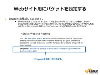 Webサイト用にバケットを設定する
Endpointを確認しておきます。
•

Endpoint経由でアクセスすることで、パス指定なしのURLでアクセスした場合に、Index
Documentに指定したファイル(index.html)が、ファイルが存在しないURLにアクセスし
た場合にError Documentに指定したファイル(error.html)が表示されるようになります。

Endpointを確認しておきます。

 