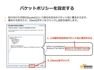バケットポリシーを設定する
貼り付けた内容の[bucket]という部分を自分のバケット名に書きかえます。
書きかえ終えたら、[Save]ボタンをクリックし設定を保存します。

1. この部分を自分のバケット名に書きかえる

2. [Save]をクリック

 