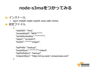 node-s3maをつかってみる
インストール
• npm install node-watch aws-sdk mime

設定ファイル
{
"watchDir": "/tmp",
"accessKeyId": "AKIA******",
"secretAccessKey": "**********",
"region": "us-west-2",
"bucket": "*******-oregon",
"topPrefix": "backup/",
"bucketSync": "**********-ireland",
"topPrefixSync": "backup/",
"endpointSync": "https://s3-eu-west-1.amazonaws.com"
}

 