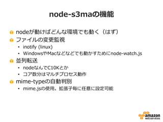 node-s3maの機能
nodeが動けばどんな環境でも動く（はず）
ファイルの変更監視
• inotify (linux)
• WindowsやMacなどなどでも動かすためにnode-watch.js

並列転送
• nodeなんでC10Kとか
• コア数分はマルチプロセス動作

mime-typeの自動判別
• mime.jsの使用。拡張子毎に任意に設定可能

 