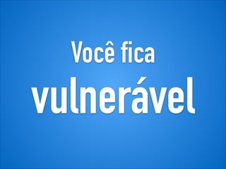 Você fica
vulnerável
 