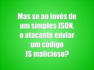Mas se ao invés de
um simples JSON,
o atacante enviar
um código
JS malicioso?
 