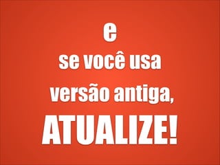 e
se você usa
versão antiga,
ATUALIZE!
 