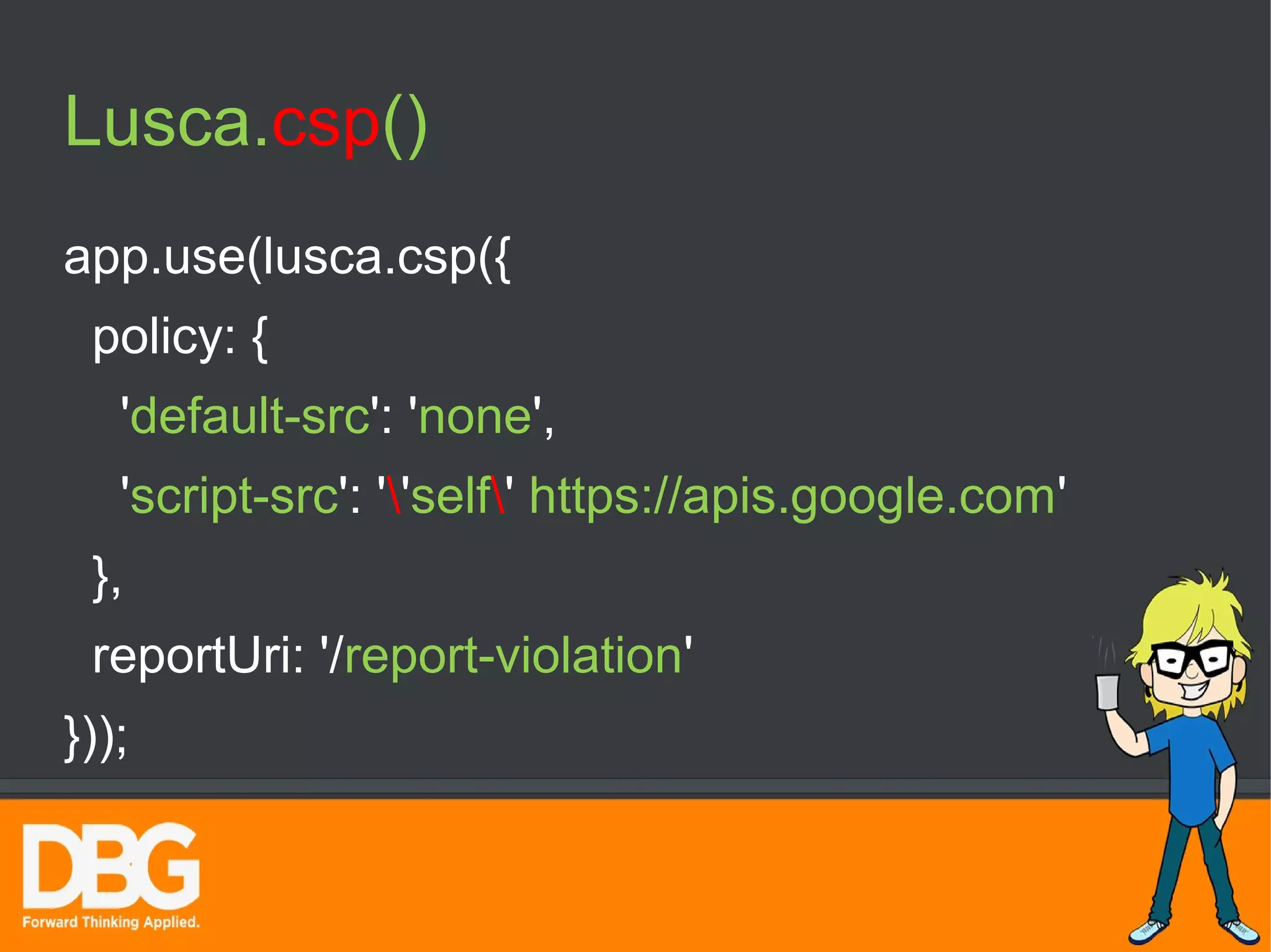 Lusca.csp() 
app.use(lusca.csp({ 
policy: { 
'default-src': 'none', 
'script-src': ''self' https://apis.google.com' 
}, 
reportUri: '/report-violation' 
})); 
 