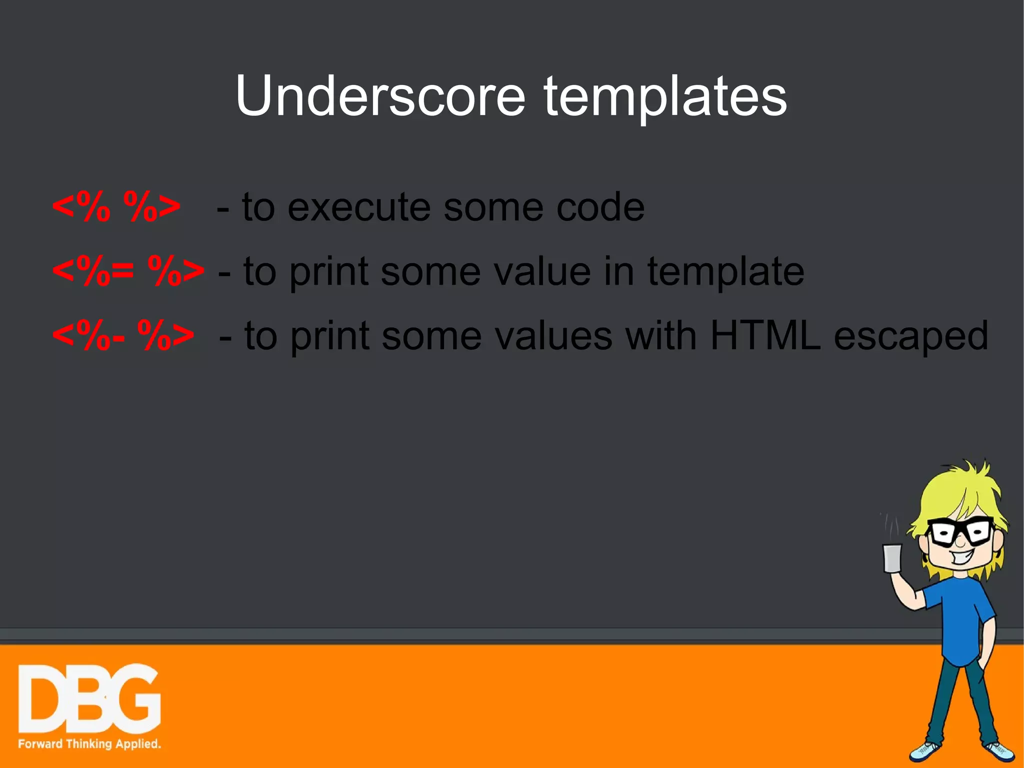 Underscore templates 
<% %> - to execute some code 
<%= %> - to print some value in template 
<%- %> - to print some values with HTML escaped 
 