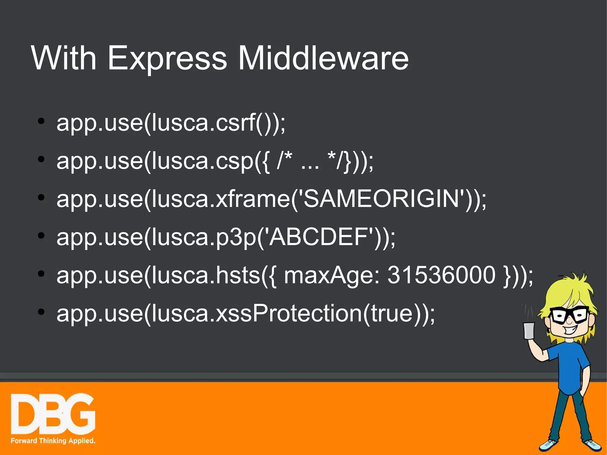 With Express Middleware 
● app.use(lusca.csrf()); 
● app.use(lusca.csp({ /* ... */})); 
● app.use(lusca.xframe('SAMEORIGIN')); 
● app.use(lusca.p3p('ABCDEF')); 
● app.use(lusca.hsts({ maxAge: 31536000 })); 
● app.use(lusca.xssProtection(true)); 
 