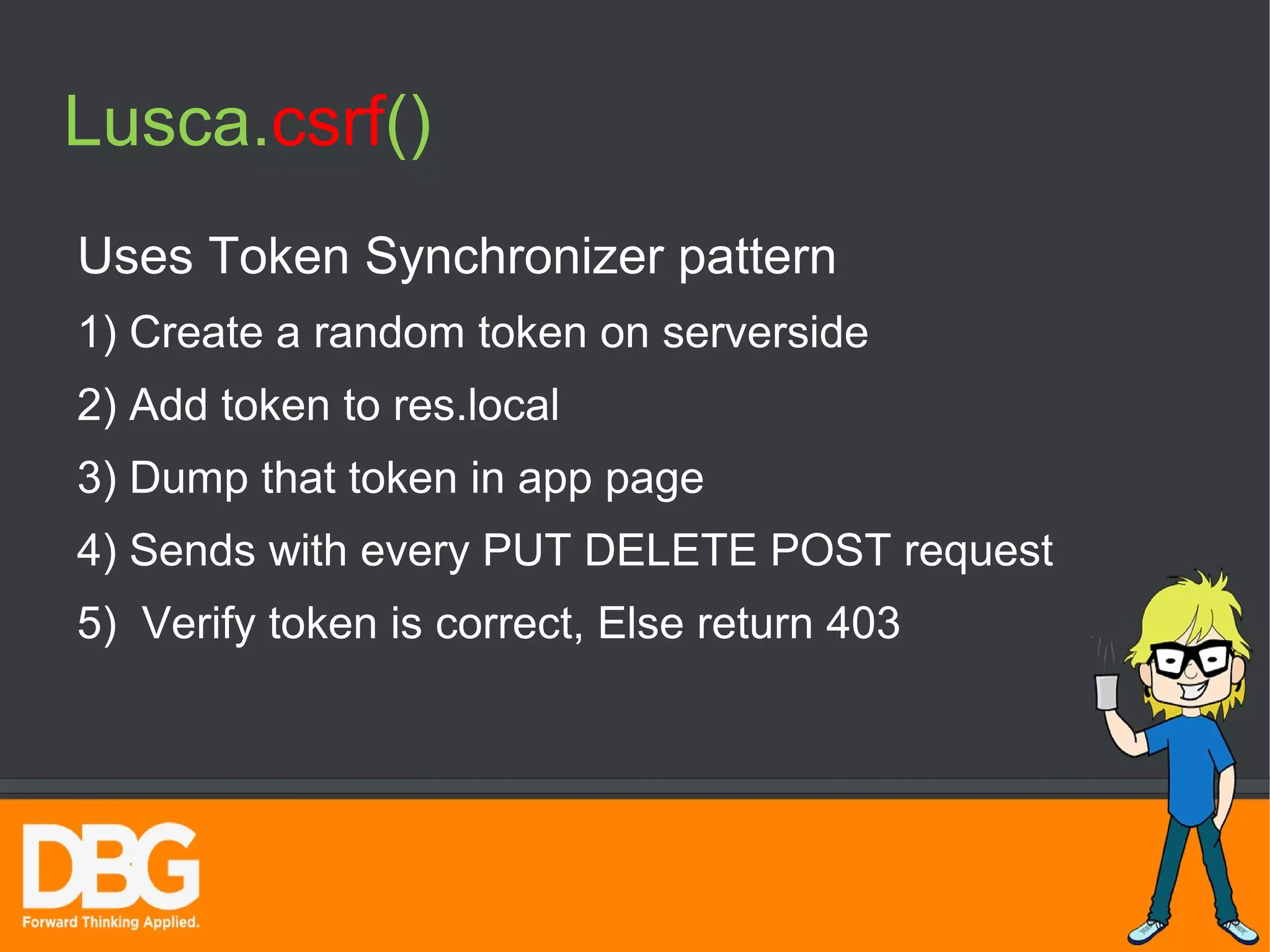 Lusca.csrf() 
Uses Token Synchronizer pattern 
1) Create a random token on serverside 
2) Add token to res.local 
3) Dump that token in app page 
4) Sends with every PUT DELETE POST request 
5) Verify token is correct, Else return 403 
 