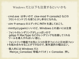 Windows だと以下も注意するといいかも
• cmd.exe は辛いので ckw-mod や console2 などの
フロントエンド (?) を使うと少し幸せになれる。
• vim や emacs のエディタに PATH を通しておこう。
• mintty(cygwin) いいけど、 Windows との違いには注意
•
フォントのレンダリングがしょっぱいので
gdipp や MacType などのレンダリングを改善してくれる
ツールを導入すればいい感じ。
•
フォントリンク機能でお気に入りの英字フォントと日本語フォン
トを組み合わせることができるので、案外選択の幅は広い。
• 個人的には Windows だと
Meiryo_Consolas( 等幅メイリオ ) + Consolas 押し
 