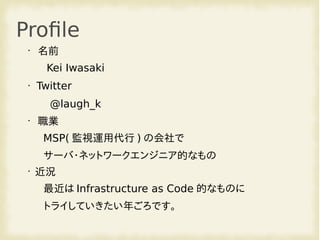 Profile
•
名前
Kei Iwasaki
• Twitter
@laugh_k
•
職業
MSP( 監視運用代行 ) の会社で
サーバ・ネットワークエンジニア的なもの
•
近況
最近は Infrastructure as Code 的なものに
トライしていきたい年ごろです。
 