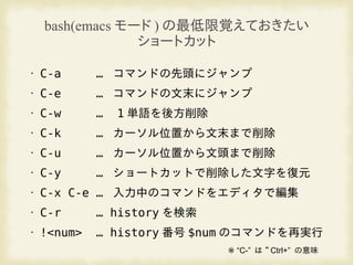bash(emacs モード ) の最低限覚えておきたい
ショートカット
• C-a … コマンドの先頭にジャンプ
• C-e … コマンドの文末にジャンプ
• C-w … 1 単語を後方削除
• C-k … カーソル位置から文末まで削除
• C-u … カーソル位置から文頭まで削除
• C-y … ショートカットで削除した文字を復元
• C-x C-e … 入力中のコマンドをエディタで編集
• C-r … history を検索
• !<num> … history 番号 $num のコマンドを再実行
“※ C-” は “ Ctrl+” の意味
 