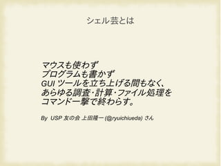 マウスも使わず
プログラムも書かず
GUI ツールを立ち上げる間もなく、
あらゆる調査・計算・ファイル処理を
コマンド一撃で終わらす。
By USP 友の会 上田隆一 (@ryuichiueda) さん
シェル芸とは
 
