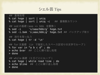 シェル芸 Tips
## 重複処理
% cat hoge | sort | uniq
% cat hoge | sort | uniq -c ## 重複数カウント
## sed の基礎 (aaa => bbb 全置換 )
% sed -i 's/aaa/bbb/g' hoge.txt
% sed -i.bak 's;aaa;bbb;g' hoge.txt ## バックアップ有り
## 改行を取っ払う
% cat hoge | tr -d 'n'
•## for 文基礎 (in で指定したスペース区切りの文字でループ )
% for var in “a b c d” ; do
> echo $var ## ここに繰り返し処理
> done
## while 基礎 (1 行ごとにループ )
% cat hoge | while read line ; do
> echo $line ## ここに繰り返し処理
> done
 
