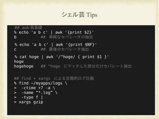 シェル芸 Tips
## awk 芸基礎
% echo 'a b c' | awk '{print $2}'
b ## 単純なセパレータの抽出
% echo 'a b c' | awk '{print $NF}'
c ## 最後のセパレータ抽出
% cat hoge | awk '/^hoge/ { print $1 }'
hoge
hogehoge ## ^hoge にマッチした部分だけセパレート抽出
## find + xargs による定期的ログ圧縮
% find ~/myapps/logs 
> -ctime +7 -a 
> -name “*.log” 
> -type f |
> xargs gzip
 