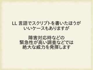 LL 言語でスクリプトを書いたほうが
いいケースもありますが
障害対応時などの
緊急性が高い調査などでは
絶大な威力を発揮します
 