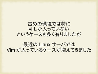 古めの環境では特に
vi しか入っていない
というケースも多く有りましたが
最近の Linux サーバでは
Vim が入っているケースが増えてきました
 