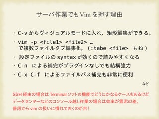 • C-v からヴィジュアルモードに入れ、矩形編集ができる。
• vim -p <file1> <file2> …
で複数ファイルタブ編集化。 (:tabe <file> もね )
• 設定ファイルの syntax が効くので読みやすくなる
• C-n による補完がプラグインなしでも結構強力
• C-x C-f によるファイルパス補完も非常に便利
など
サーバ作業でも Vim を押す理由
SSH 経由の場合は Terminal ソフトの機能でどうにかなるケースもあるけど
データセンターなどのコンソール越し作業の場合は効率が雲泥の差。
普段から vim の扱いに慣れておくのが吉！
 