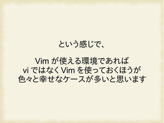 という感じで、
Vim が使える環境であれば
vi ではなく Vim を使っておくほうが
色々と幸せなケースが多いと思います
 