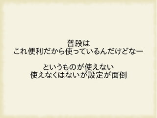普段は
これ便利だから使っているんだけどなー
というものが使えない
使えなくはないが設定が面倒
 