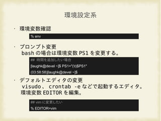 環境設定系
• 環境変数確認
• プロンプト変更
bash の場合は環境変数 PS1 を変更する。
• デフォルトエディタの変更
visudo 、 crontab -e などで起動するエディタ。
環境変数 EDITOR を編集。
## 時間を追加したい場合
[laughk@devel ~]$ PS1="(t)$PS1"
(03:58:58)[laughk@devel ~]$
## vim に変更したい
% EDITOR=vim
% env
 