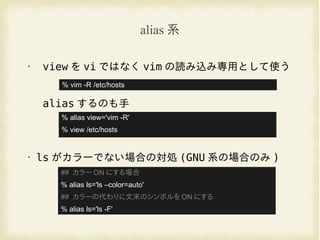 alias 系
• view を vi ではなく vim の読み込み専用として使う
alias するのも手
• ls がカラーでない場合の対処 (GNU 系の場合のみ )
% vim -R /etc/hosts
% alias view='vim -R'
% view /etc/hosts
## カラー ON にする場合
% alias ls='ls –color=auto'
## カラーの代わりに文末のシンボルを ON にする
% alias ls='ls -F'
 