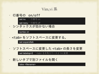 Vim,vi 系
• 行番号の on/off
• シンタックスが効かない場合
• <tab> をソフトスペースに変更する。
• ソフトスペースに変更した <tab> の長さを変更
• 新しいタブで別ファイルを開く
:set nu “ 行番号 on
:set nonu “ 行番号 off
:set expandtab
:set tabstop=2 “ <tab> を半角スペース 2 つに変更
:syntax on
:tabe <filename>
 